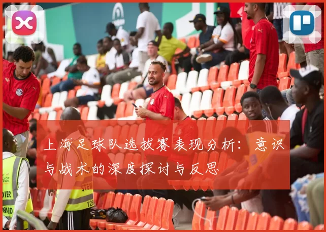 上海足球队选拔赛表现分析：意识与战术的深度探讨与反思