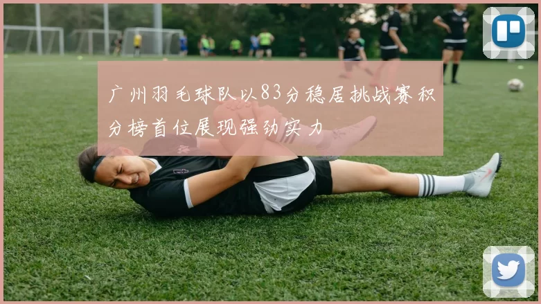 广州羽毛球队以83分稳居挑战赛积分榜首位展现强劲实力