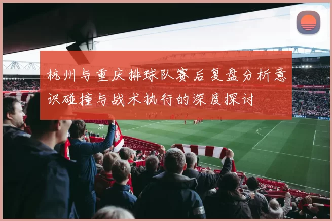 杭州与重庆排球队赛后复盘分析意识碰撞与战术执行的深度探讨