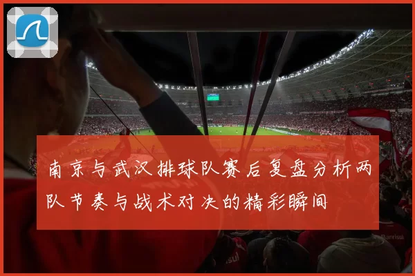 南京与武汉排球队赛后复盘分析两队节奏与战术对决的精彩瞬间