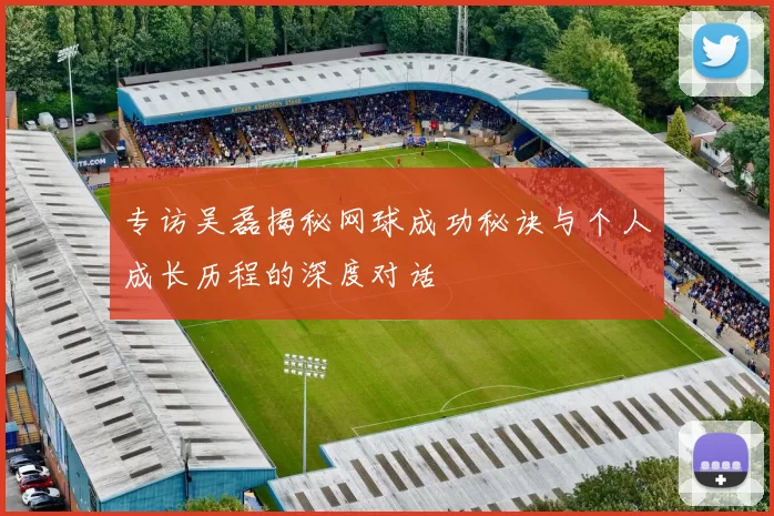 专访吴磊揭秘网球成功秘诀与个人成长历程的深度对话