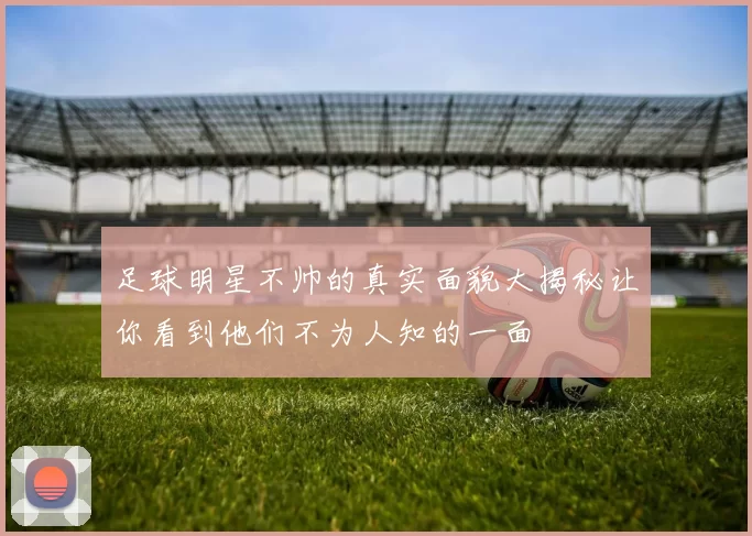 足球明星不帅的真实面貌大揭秘让你看到他们不为人知的一面